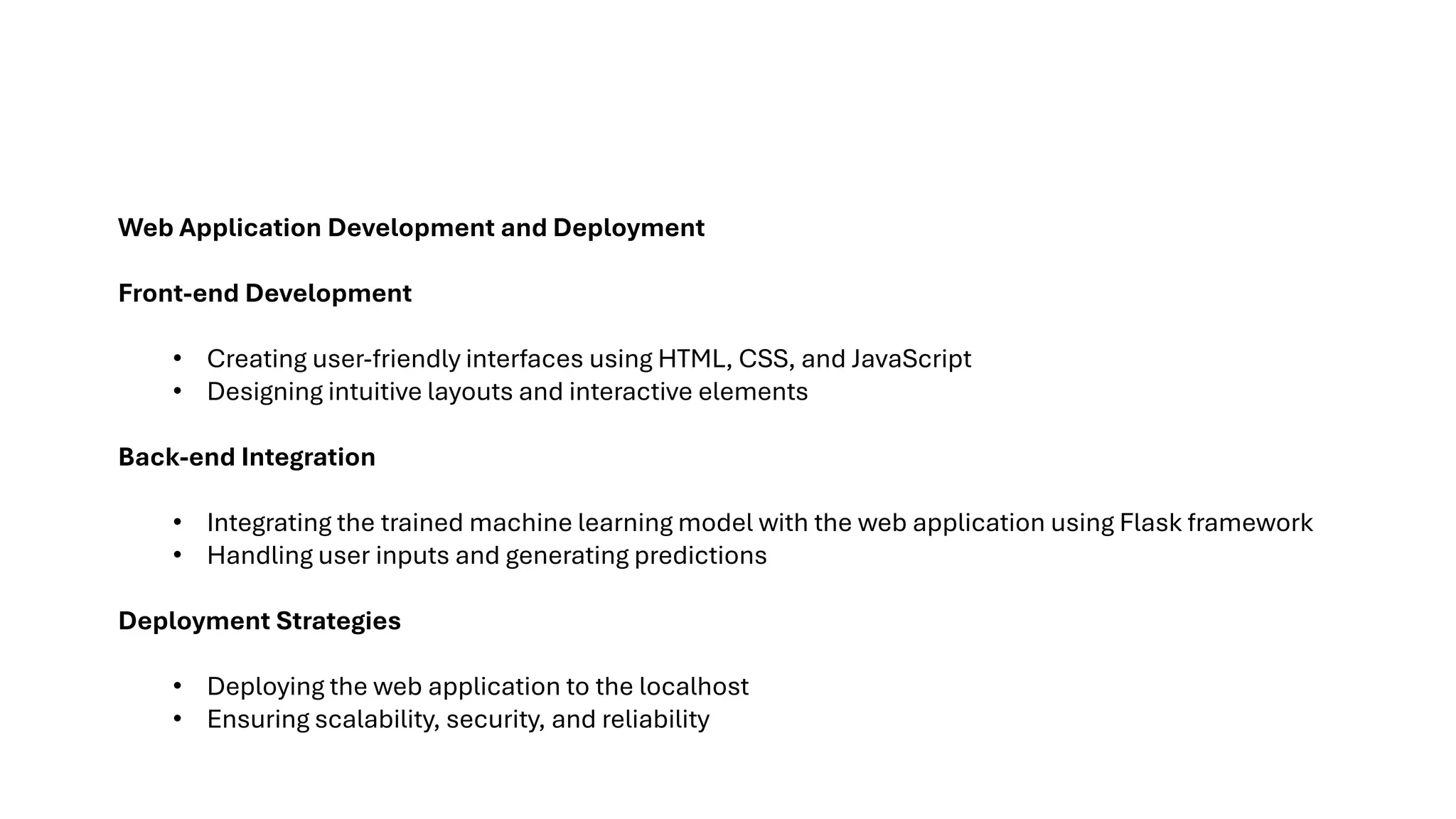 Web Application Development and Deployment
Front-end Development
• Creating user-friendly interfaces using HTML, CSS, and JavaScript
• Designing intuitive layouts and interactive elements
Back-end Integration
• Integrating the trained machine learning model with the web application using Flask framework
• Handling user inputs and generating predictions
Deployment Strategies
• Deploying the web application to the localhost
• Ensuring scalability, security, and reliability
 