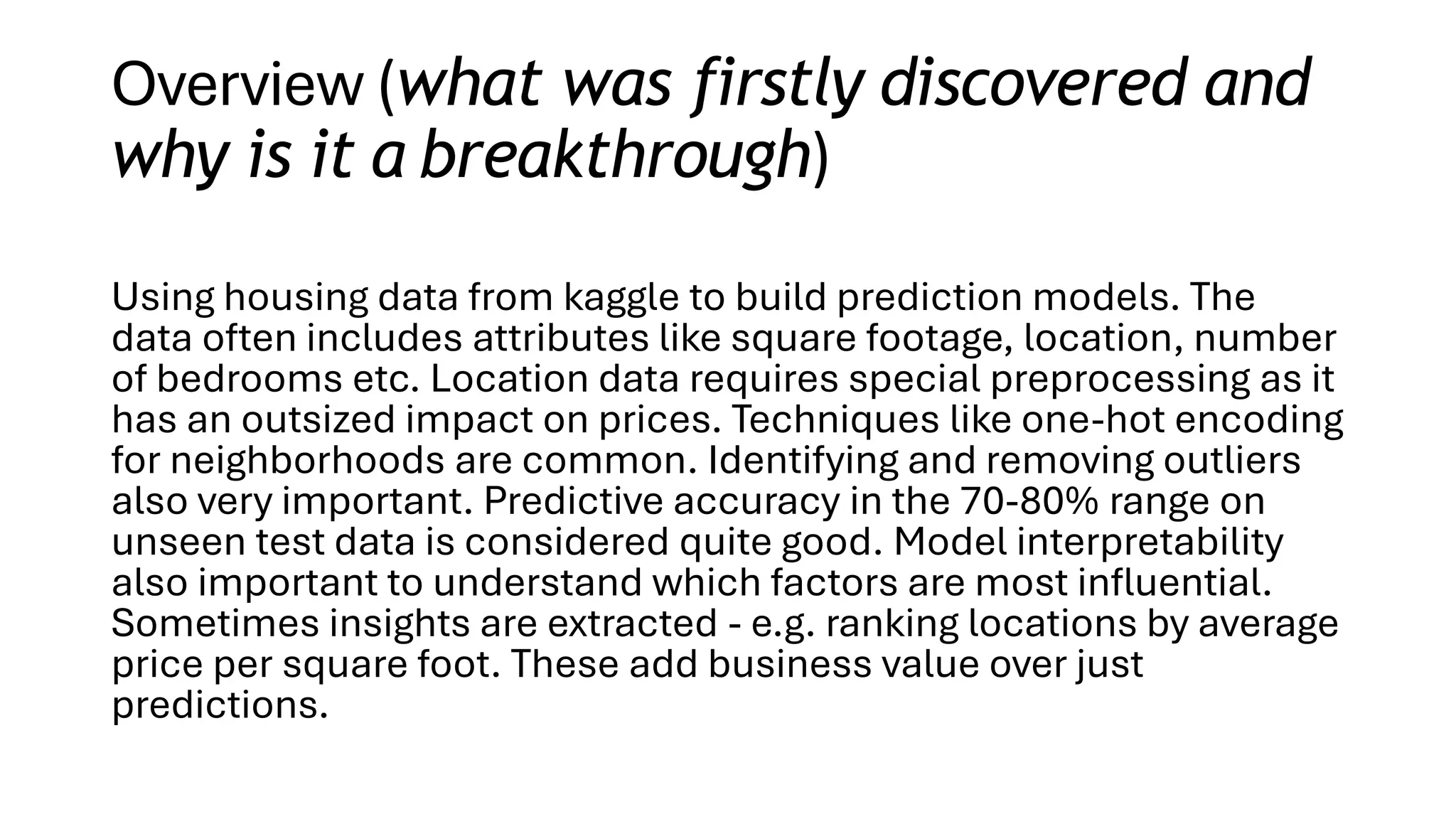 Overview (what was firstly discovered and
why is it a breakthrough)
Using housing data from kaggle to build prediction models. The
data often includes attributes like square footage, location, number
of bedrooms etc. Location data requires special preprocessing as it
has an outsized impact on prices. Techniques like one-hot encoding
for neighborhoods are common. Identifying and removing outliers
also very important. Predictive accuracy in the 70-80% range on
unseen test data is considered quite good. Model interpretability
also important to understand which factors are most influential.
Sometimes insights are extracted - e.g. ranking locations by average
price per square foot. These add business value over just
predictions.
 