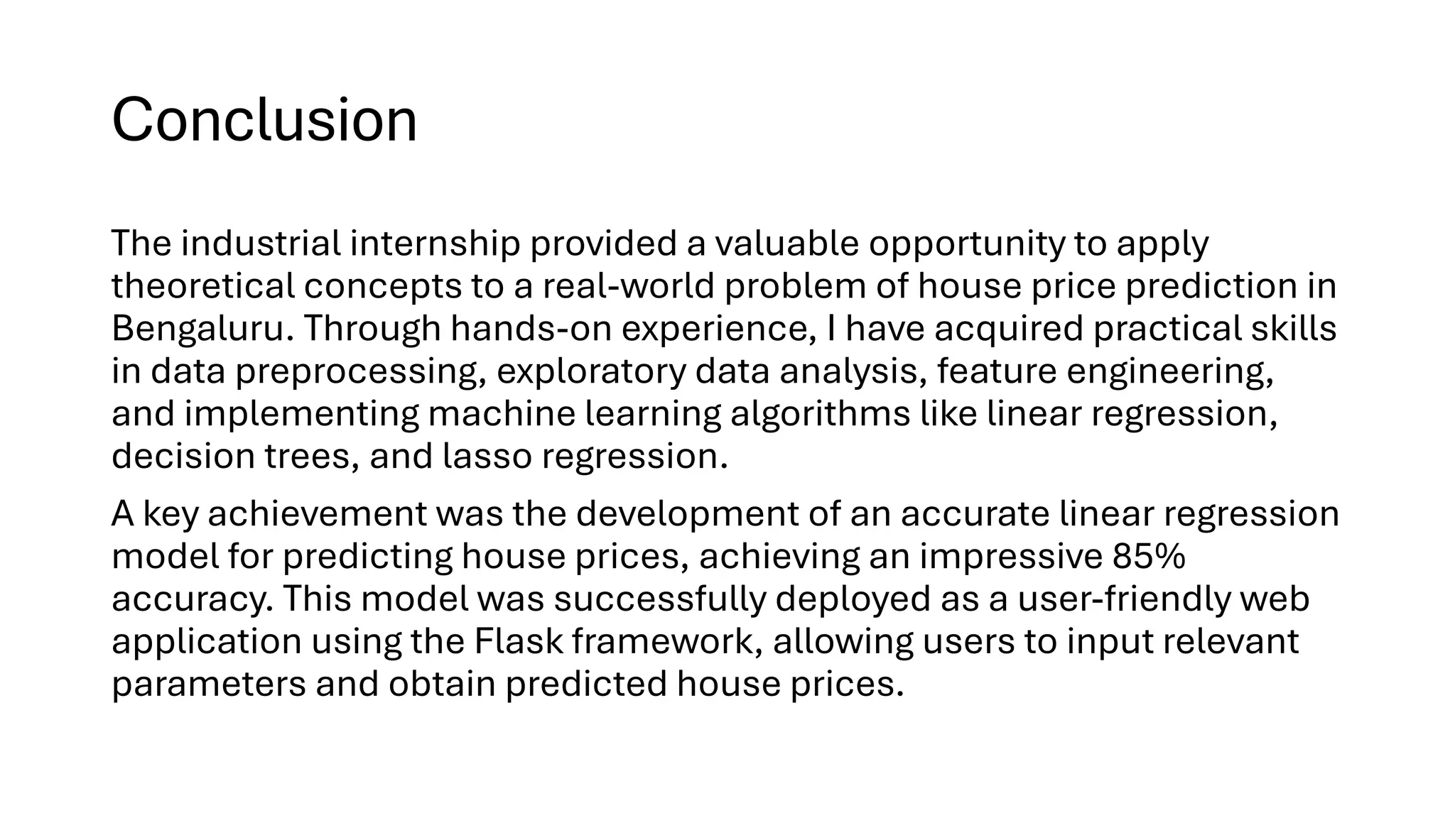 Conclusion
The industrial internship provided a valuable opportunity to apply
theoretical concepts to a real-world problem of house price prediction in
Bengaluru. Through hands-on experience, I have acquired practical skills
in data preprocessing, exploratory data analysis, feature engineering,
and implementing machine learning algorithms like linear regression,
decision trees, and lasso regression.
A key achievement was the development of an accurate linear regression
model for predicting house prices, achieving an impressive 85%
accuracy. This model was successfully deployed as a user-friendly web
application using the Flask framework, allowing users to input relevant
parameters and obtain predicted house prices.
 