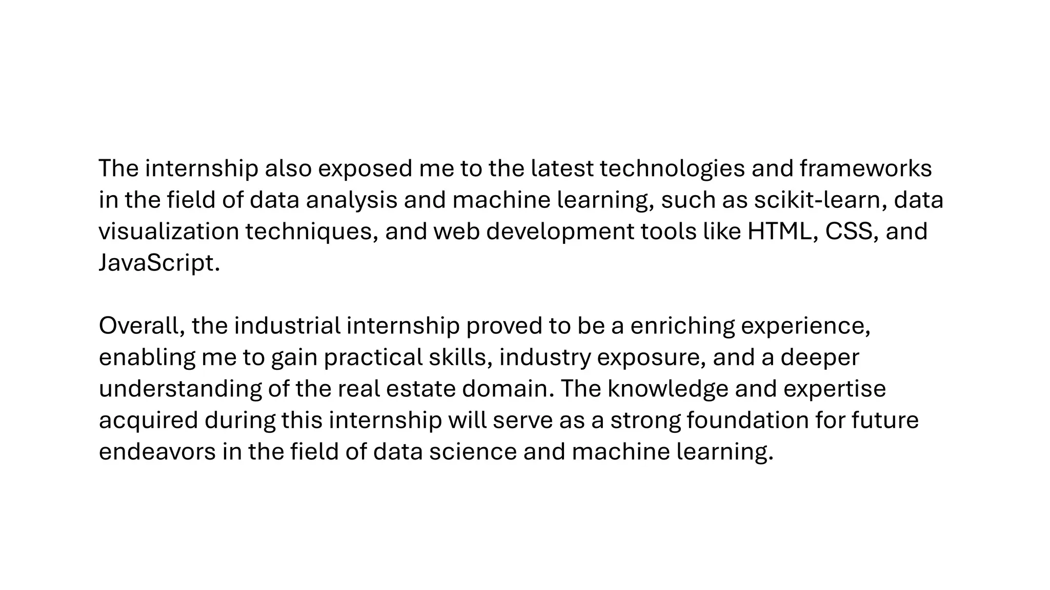 The internship also exposed me to the latest technologies and frameworks
in the field of data analysis and machine learning, such as scikit-learn, data
visualization techniques, and web development tools like HTML, CSS, and
JavaScript.
Overall, the industrial internship proved to be a enriching experience,
enabling me to gain practical skills, industry exposure, and a deeper
understanding of the real estate domain. The knowledge and expertise
acquired during this internship will serve as a strong foundation for future
endeavors in the field of data science and machine learning.
 