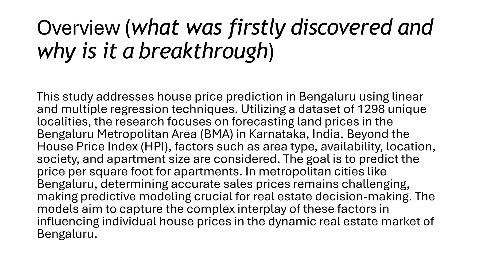 Overview (what was firstly discovered and
why is it a breakthrough)
This study addresses house price prediction in Bengaluru using linear
and multiple regression techniques. Utilizing a dataset of 1298 unique
localities, the research focuses on forecasting land prices in the
Bengaluru Metropolitan Area (BMA) in Karnataka, India. Beyond the
House Price Index (HPI), factors such as area type, availability, location,
society, and apartment size are considered. The goal is to predict the
price per square foot for apartments. In metropolitan cities like
Bengaluru, determining accurate sales prices remains challenging,
making predictive modeling crucial for real estate decision-making. The
models aim to capture the complex interplay of these factors in
influencing individual house prices in the dynamic real estate market of
Bengaluru.
 