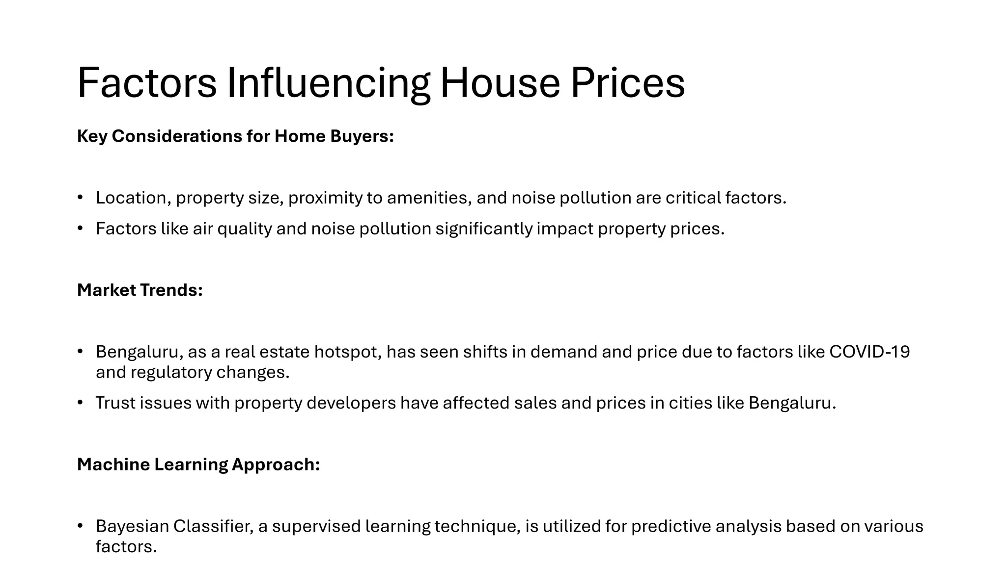 Factors Influencing House Prices
Key Considerations for Home Buyers:
• Location, property size, proximity to amenities, and noise pollution are critical factors.
• Factors like air quality and noise pollution significantly impact property prices.
Market Trends:
• Bengaluru, as a real estate hotspot, has seen shifts in demand and price due to factors like COVID-19
and regulatory changes.
• Trust issues with property developers have affected sales and prices in cities like Bengaluru.
Machine Learning Approach:
• Bayesian Classifier, a supervised learning technique, is utilized for predictive analysis based on various
factors.
 