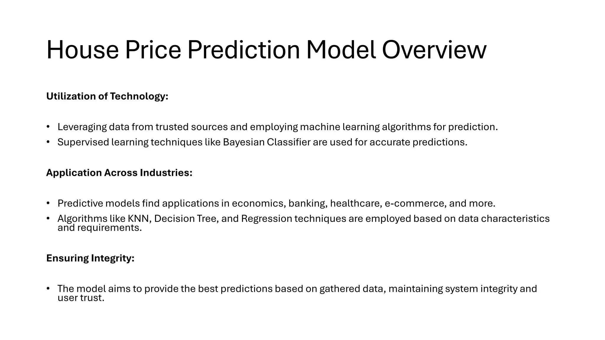 House Price Prediction Model Overview
Utilization of Technology:
• Leveraging data from trusted sources and employing machine learning algorithms for prediction.
• Supervised learning techniques like Bayesian Classifier are used for accurate predictions.
Application Across Industries:
• Predictive models find applications in economics, banking, healthcare, e-commerce, and more.
• Algorithms like KNN, Decision Tree, and Regression techniques are employed based on data characteristics
and requirements.
Ensuring Integrity:
• The model aims to provide the best predictions based on gathered data, maintaining system integrity and
user trust.
 