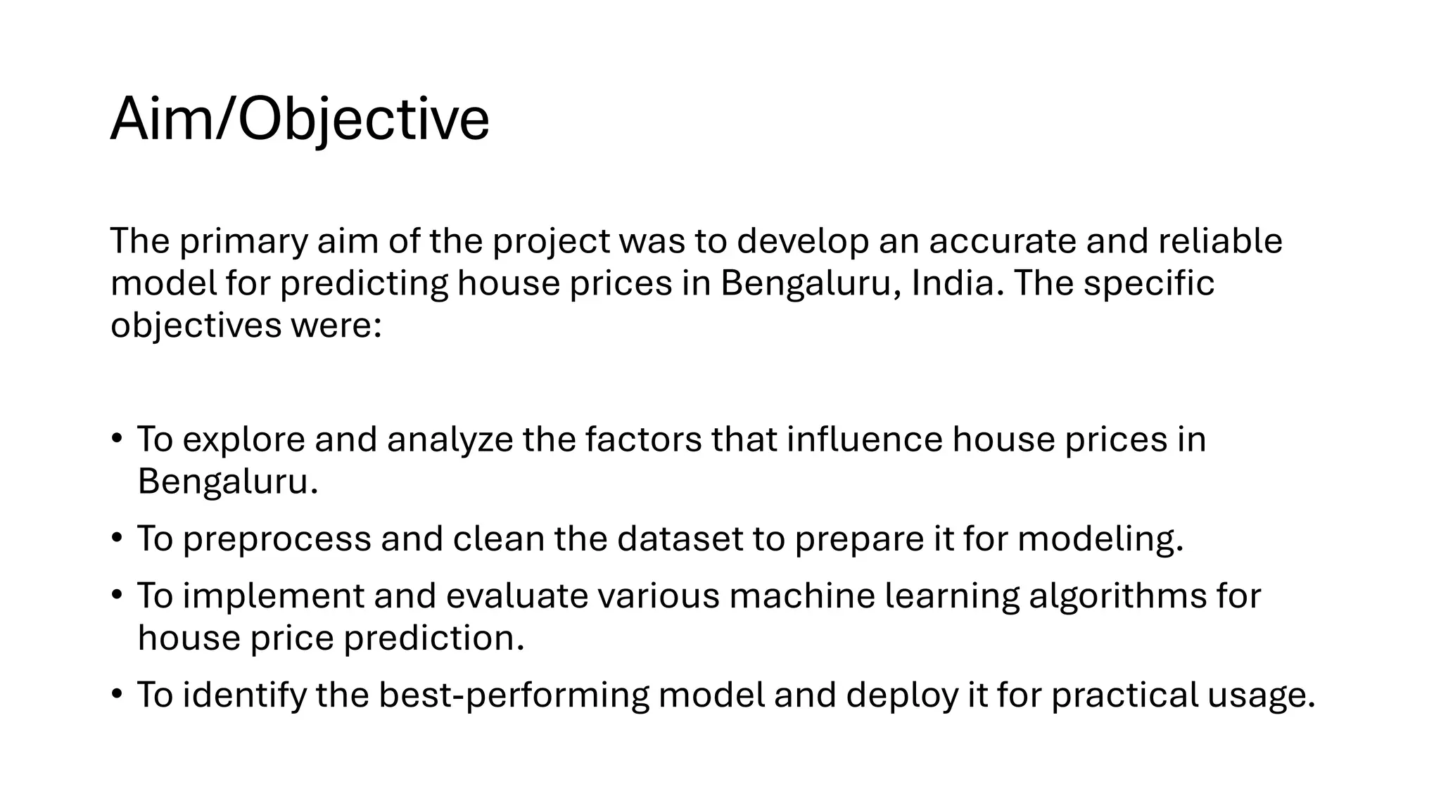 Aim/Objective
The primary aim of the project was to develop an accurate and reliable
model for predicting house prices in Bengaluru, India. The specific
objectives were:
• To explore and analyze the factors that influence house prices in
Bengaluru.
• To preprocess and clean the dataset to prepare it for modeling.
• To implement and evaluate various machine learning algorithms for
house price prediction.
• To identify the best-performing model and deploy it for practical usage.
 
