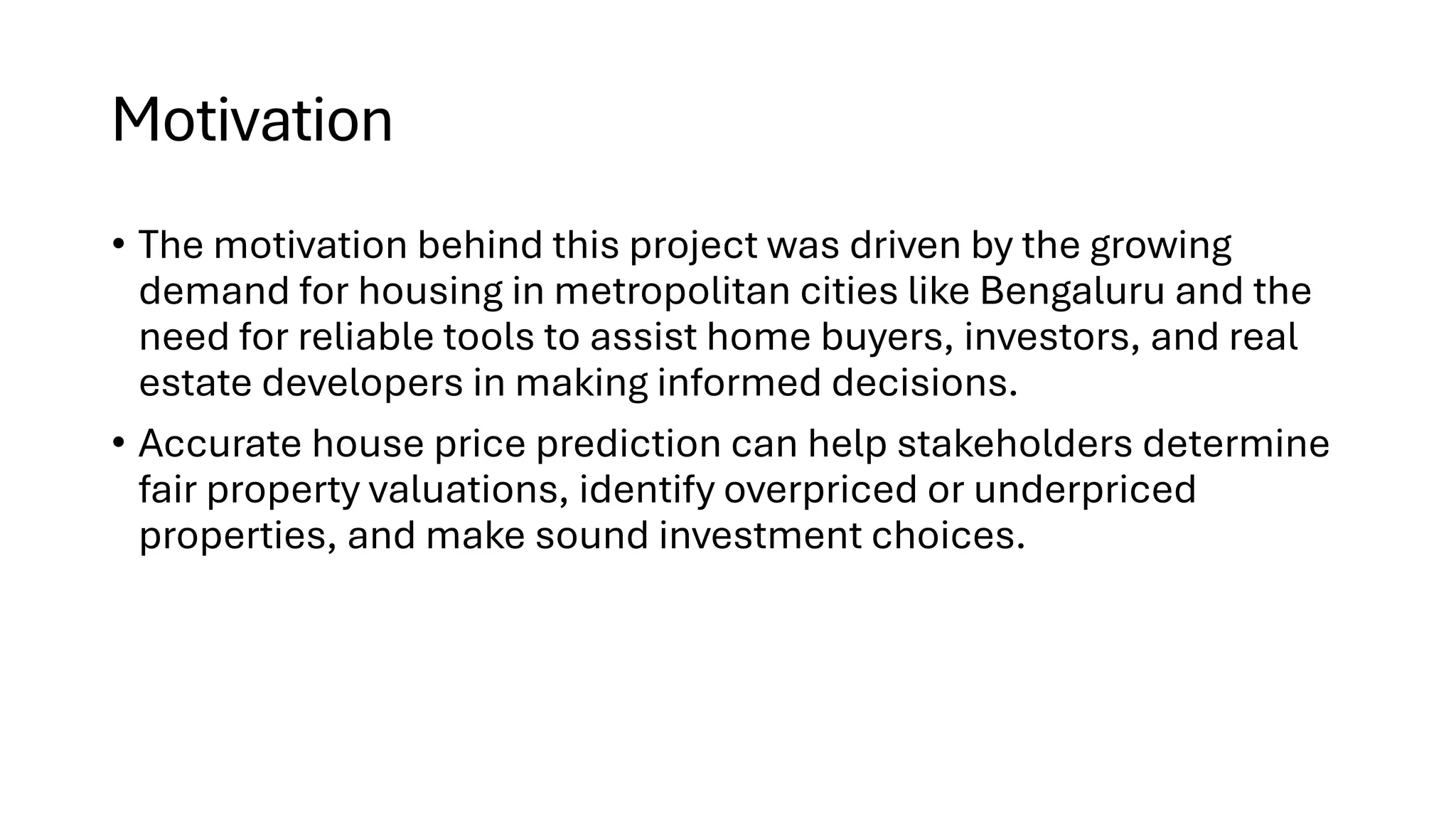 Motivation
• The motivation behind this project was driven by the growing
demand for housing in metropolitan cities like Bengaluru and the
need for reliable tools to assist home buyers, investors, and real
estate developers in making informed decisions.
• Accurate house price prediction can help stakeholders determine
fair property valuations, identify overpriced or underpriced
properties, and make sound investment choices.
 