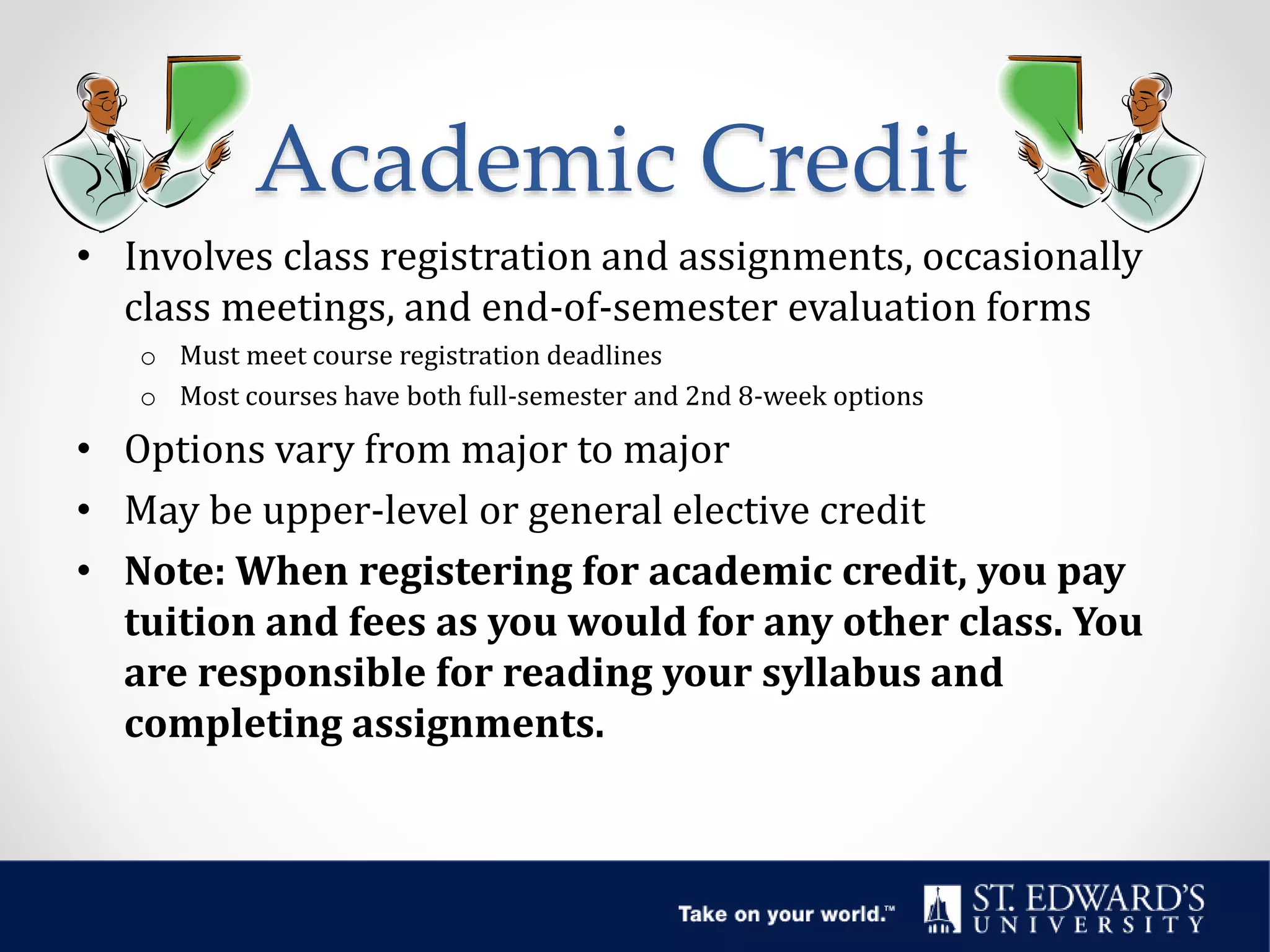 Academic Credit
• Involves class registration and assignments, occasionally
class meetings, and end-of-semester evaluation forms
o Must meet course registration deadlines
o Most courses have both full-semester and 2nd 8-week options
• Options vary from major to major
• May be upper-level or general elective credit
• Note: When registering for academic credit, you pay
tuition and fees as you would for any other class. You
are responsible for reading your syllabus and
completing assignments.
 