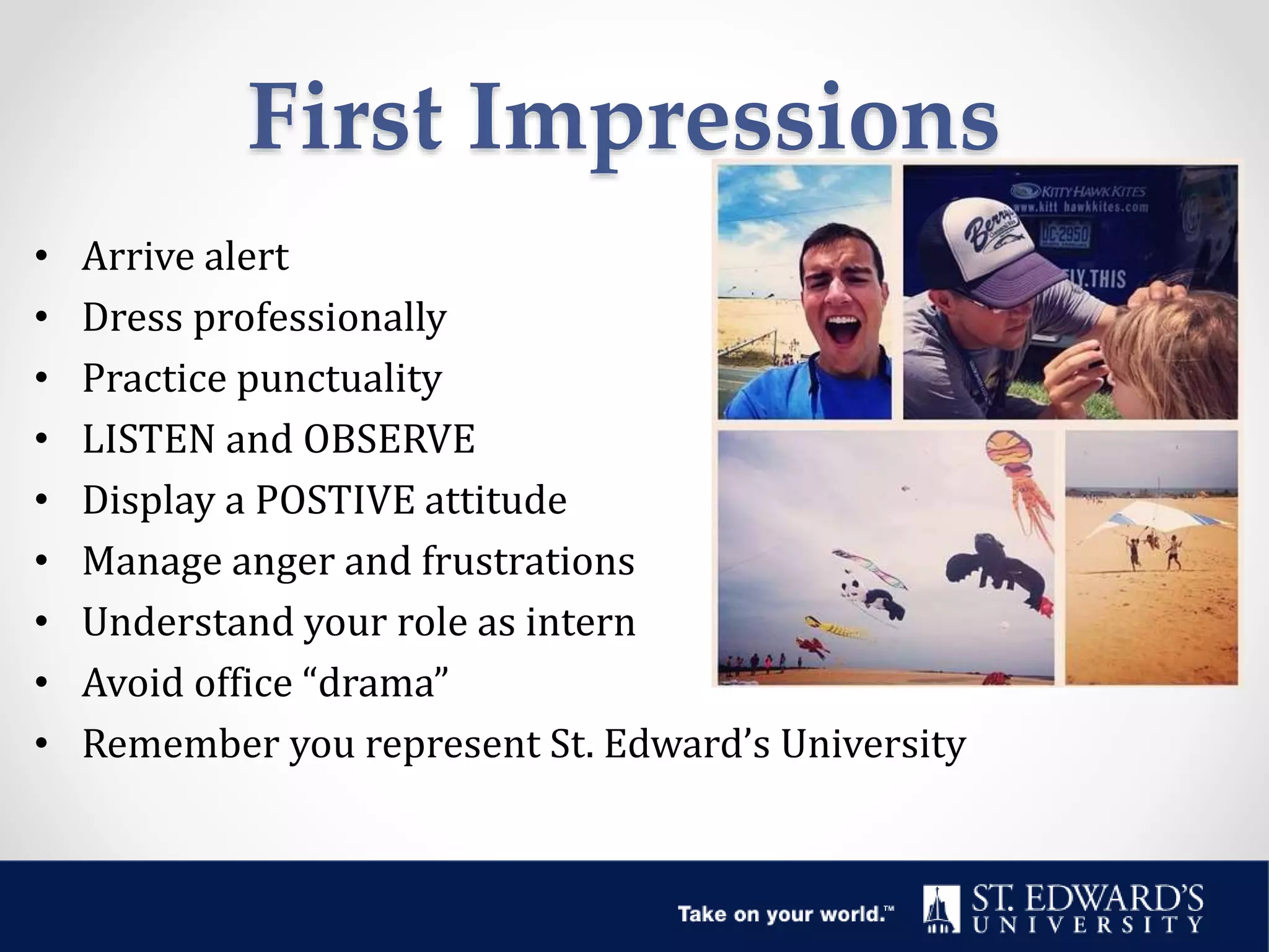 First Impressions
• Arrive alert
• Dress professionally
• Practice punctuality
• LISTEN and OBSERVE
• Display a POSTIVE attitude
• Manage anger and frustrations
• Understand your role as intern
• Avoid office “drama”
• Remember you represent St. Edward’s University
 