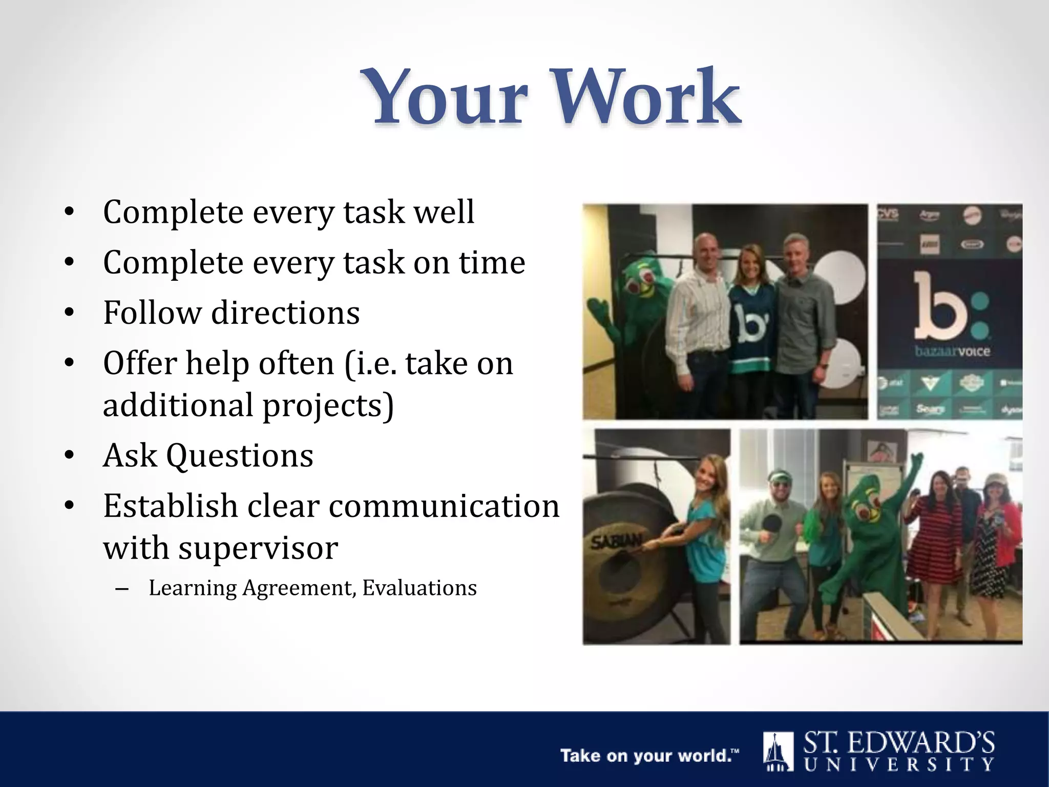 Your Work
• Complete every task well
• Complete every task on time
• Follow directions
• Offer help often (i.e. take on
additional projects)
• Ask Questions
• Establish clear communication
with supervisor
– Learning Agreement, Evaluations
 