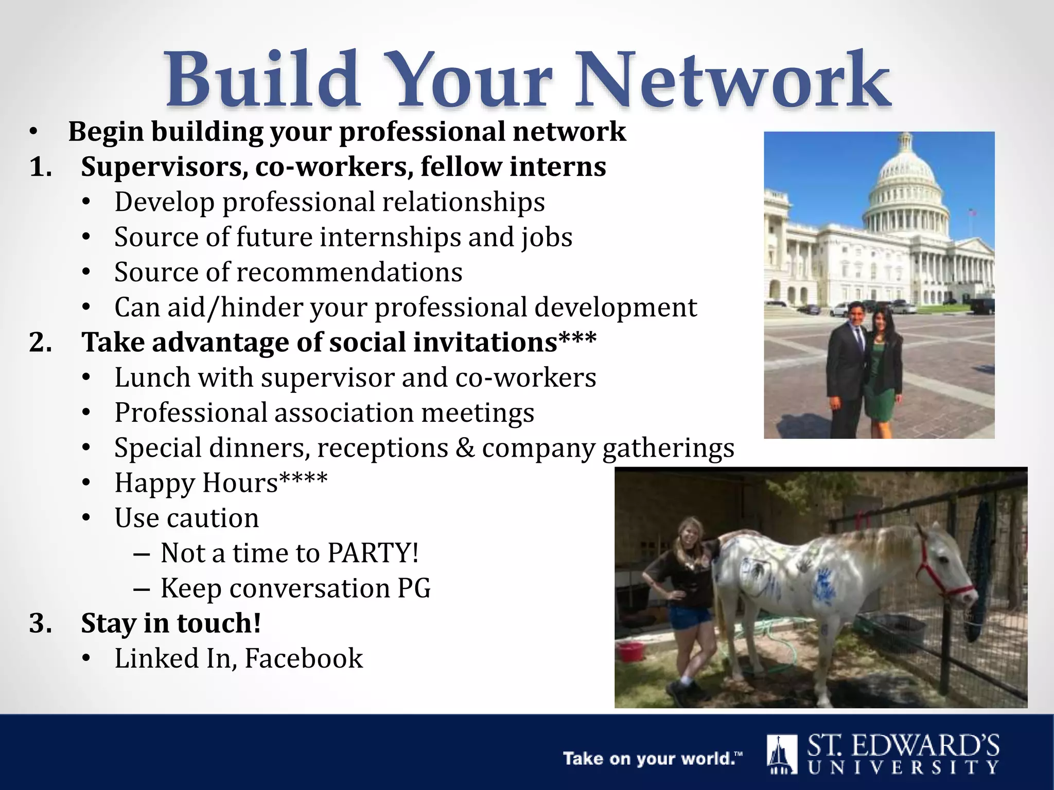 Build Your Network• Begin building your professional network
1. Supervisors, co-workers, fellow interns
• Develop professional relationships
• Source of future internships and jobs
• Source of recommendations
• Can aid/hinder your professional development
2. Take advantage of social invitations***
• Lunch with supervisor and co-workers
• Professional association meetings
• Special dinners, receptions & company gatherings
• Happy Hours****
• Use caution
– Not a time to PARTY!
– Keep conversation PG
3. Stay in touch!
• Linked In, Facebook
 