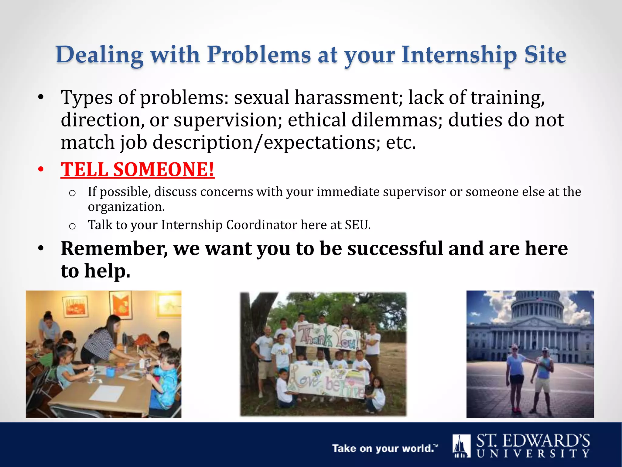 Dealing with Problems at your Internship Site
• Types of problems: sexual harassment; lack of training,
direction, or supervision; ethical dilemmas; duties do not
match job description/expectations; etc.
• TELL SOMEONE!
o If possible, discuss concerns with your immediate supervisor or someone else at the
organization.
o Talk to your Internship Coordinator here at SEU.
• Remember, we want you to be successful and are here
to help.
 