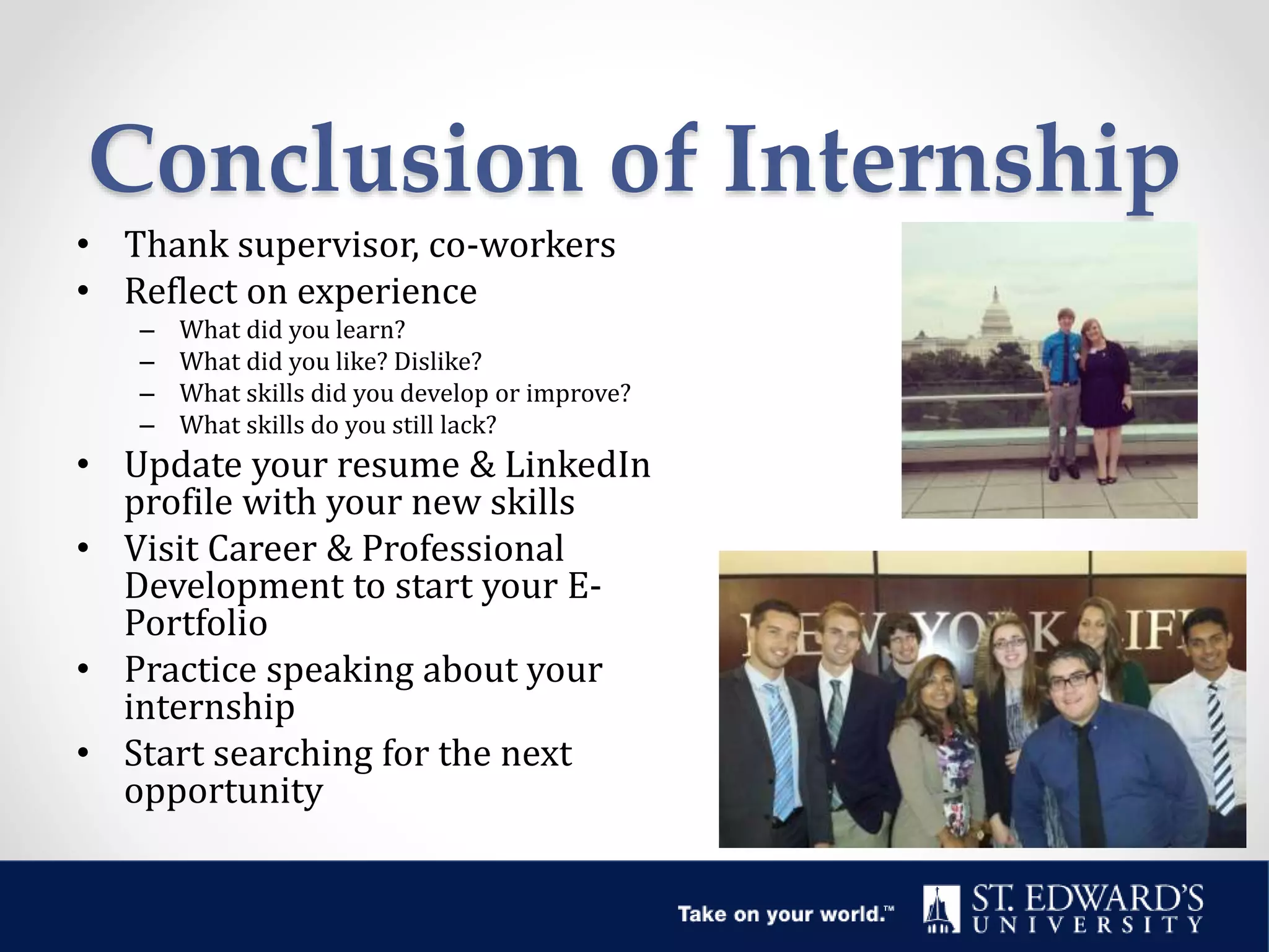 Conclusion of Internship
• Thank supervisor, co-workers
• Reflect on experience
– What did you learn?
– What did you like? Dislike?
– What skills did you develop or improve?
– What skills do you still lack?
• Update your resume & LinkedIn
profile with your new skills
• Visit Career & Professional
Development to start your E-
Portfolio
• Practice speaking about your
internship
• Start searching for the next
opportunity
 
