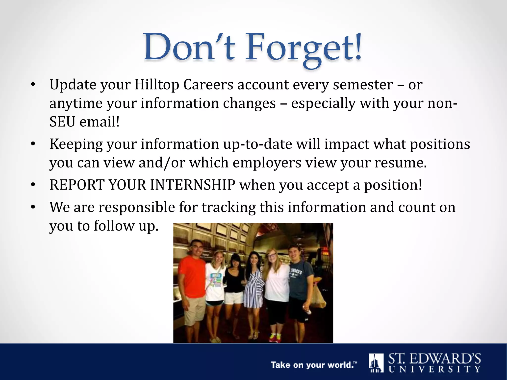 Don’t Forget!
• Update your Hilltop Careers account every semester – or
anytime your information changes – especially with your non-
SEU email!
• Keeping your information up-to-date will impact what positions
you can view and/or which employers view your resume.
• REPORT YOUR INTERNSHIP when you accept a position!
• We are responsible for tracking this information and count on
you to follow up.
 