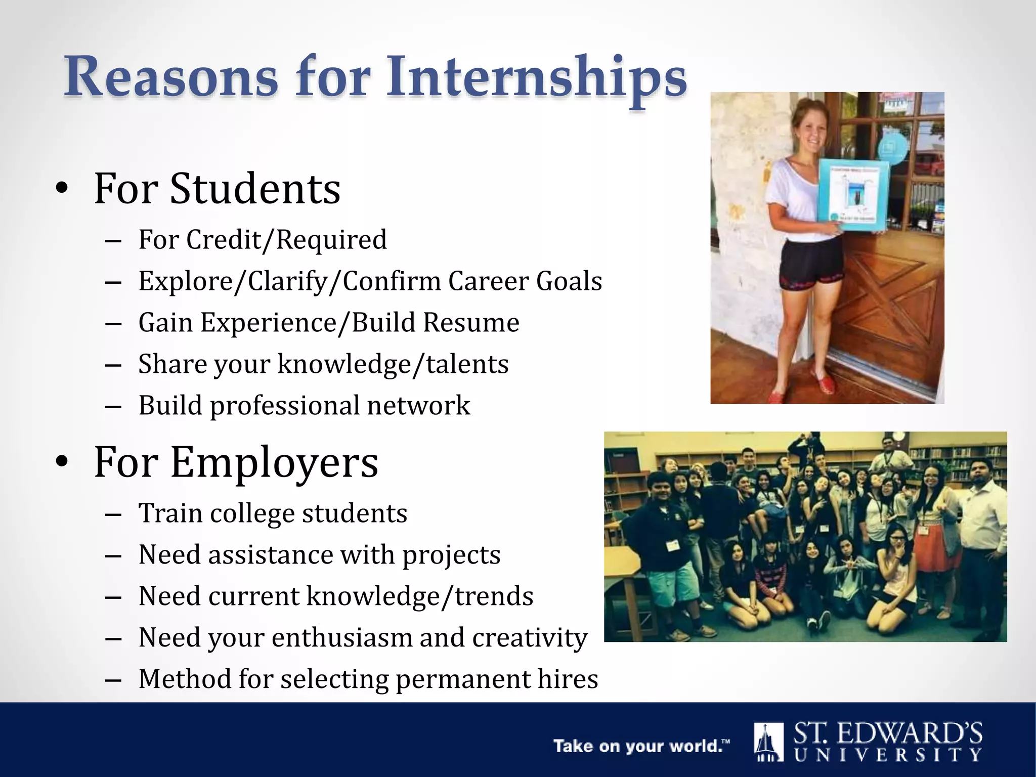 Reasons for Internships
• For Students
– For Credit/Required
– Explore/Clarify/Confirm Career Goals
– Gain Experience/Build Resume
– Share your knowledge/talents
– Build professional network
• For Employers
– Train college students
– Need assistance with projects
– Need current knowledge/trends
– Need your enthusiasm and creativity
– Method for selecting permanent hires
 