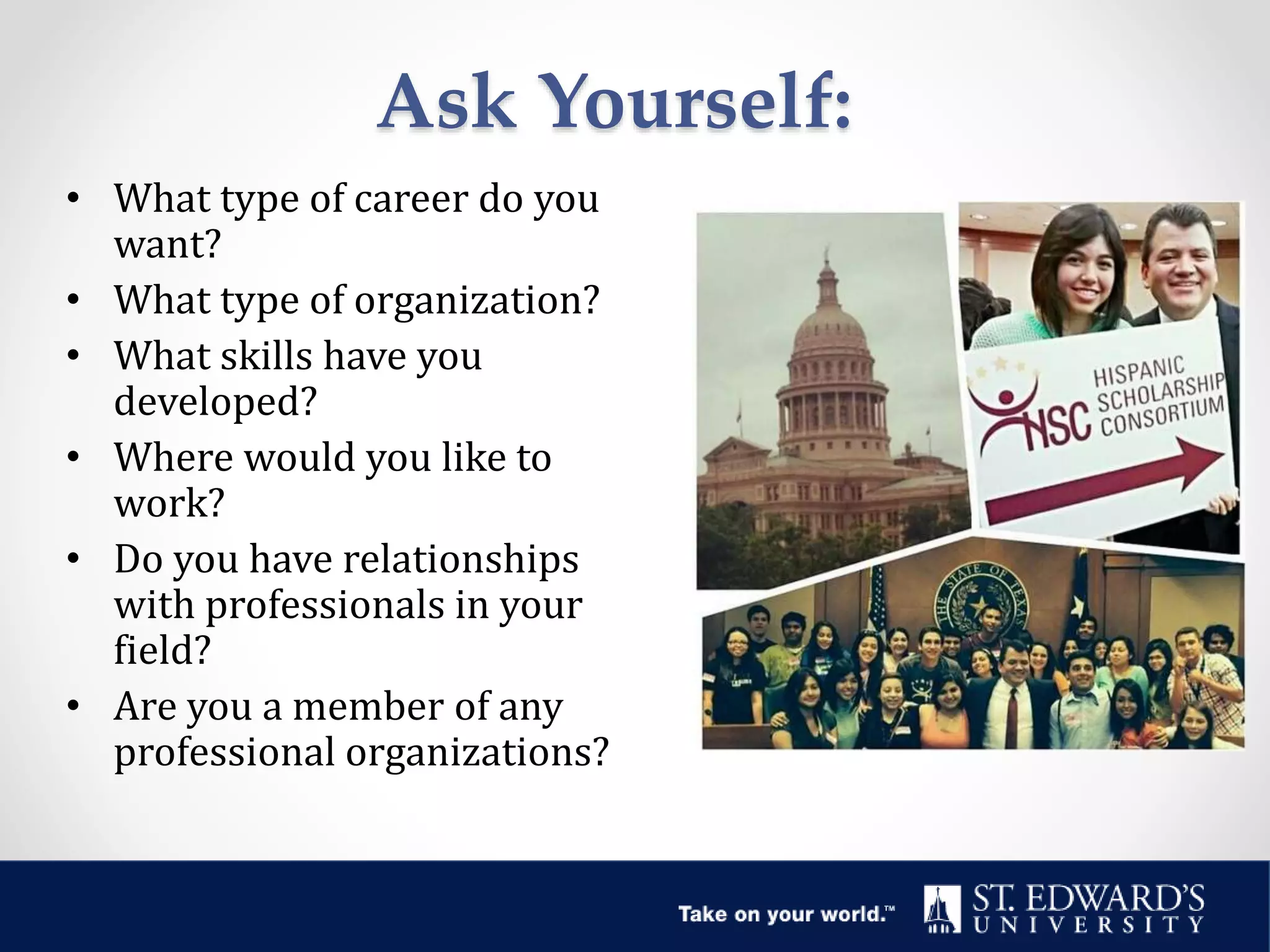 Ask Yourself:
• What type of career do you
want?
• What type of organization?
• What skills have you
developed?
• Where would you like to
work?
• Do you have relationships
with professionals in your
field?
• Are you a member of any
professional organizations?
 