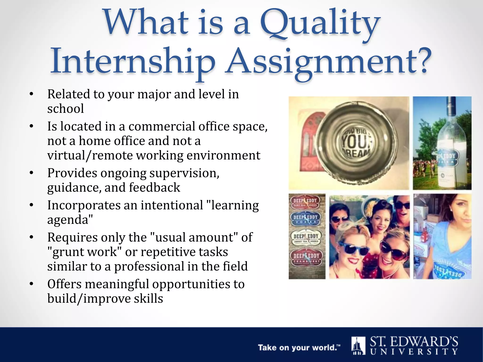 What is a Quality
Internship Assignment?
• Related to your major and level in
school
• Is located in a commercial office space,
not a home office and not a
virtual/remote working environment
• Provides ongoing supervision,
guidance, and feedback
• Incorporates an intentional "learning
agenda"
• Requires only the "usual amount" of
"grunt work" or repetitive tasks
similar to a professional in the field
• Offers meaningful opportunities to
build/improve skills
 