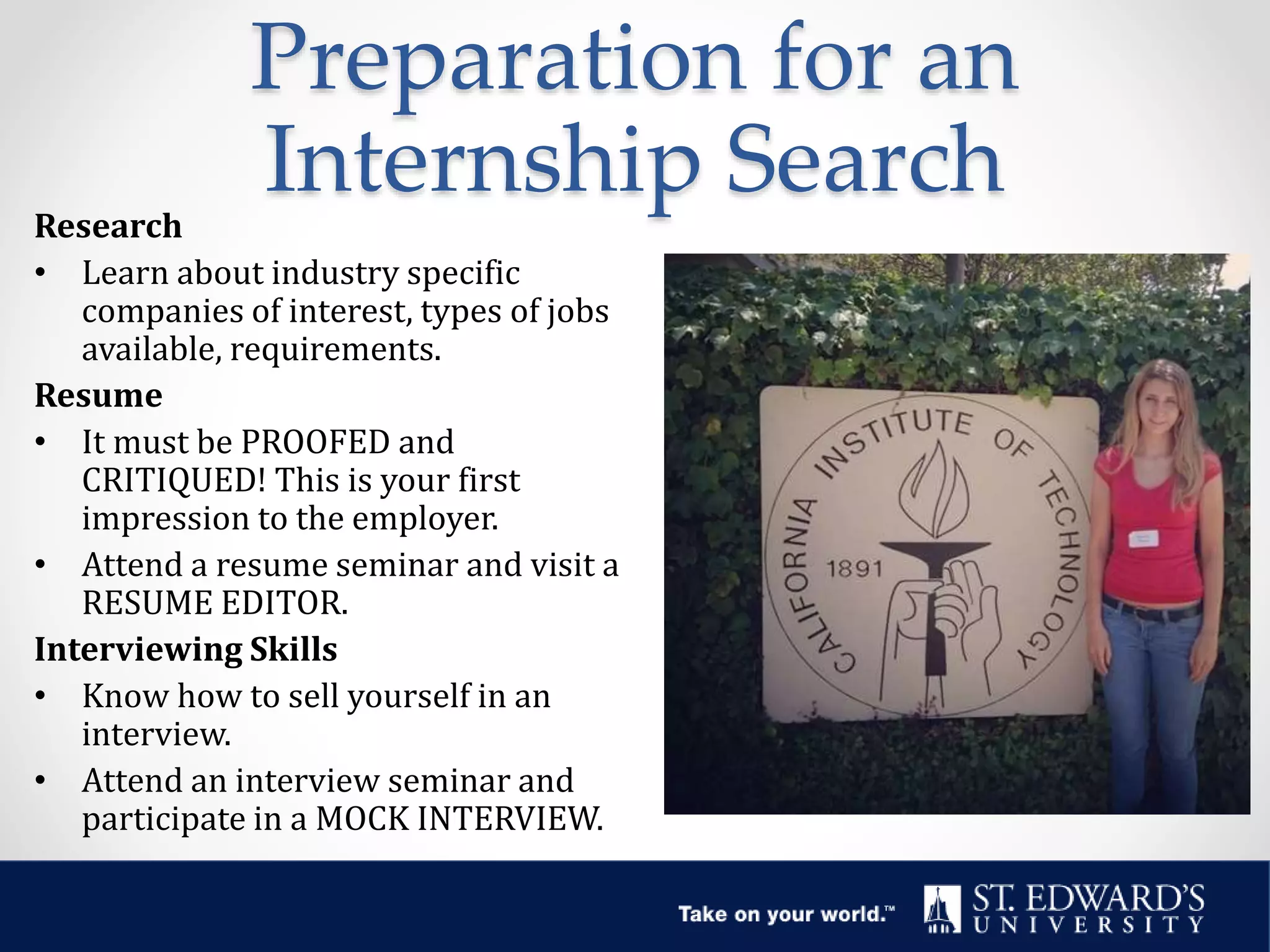 Preparation for an
Internship SearchResearch
• Learn about industry specific
companies of interest, types of jobs
available, requirements.
Resume
• It must be PROOFED and
CRITIQUED! This is your first
impression to the employer.
• Attend a resume seminar and visit a
RESUME EDITOR.
Interviewing Skills
• Know how to sell yourself in an
interview.
• Attend an interview seminar and
participate in a MOCK INTERVIEW.
 