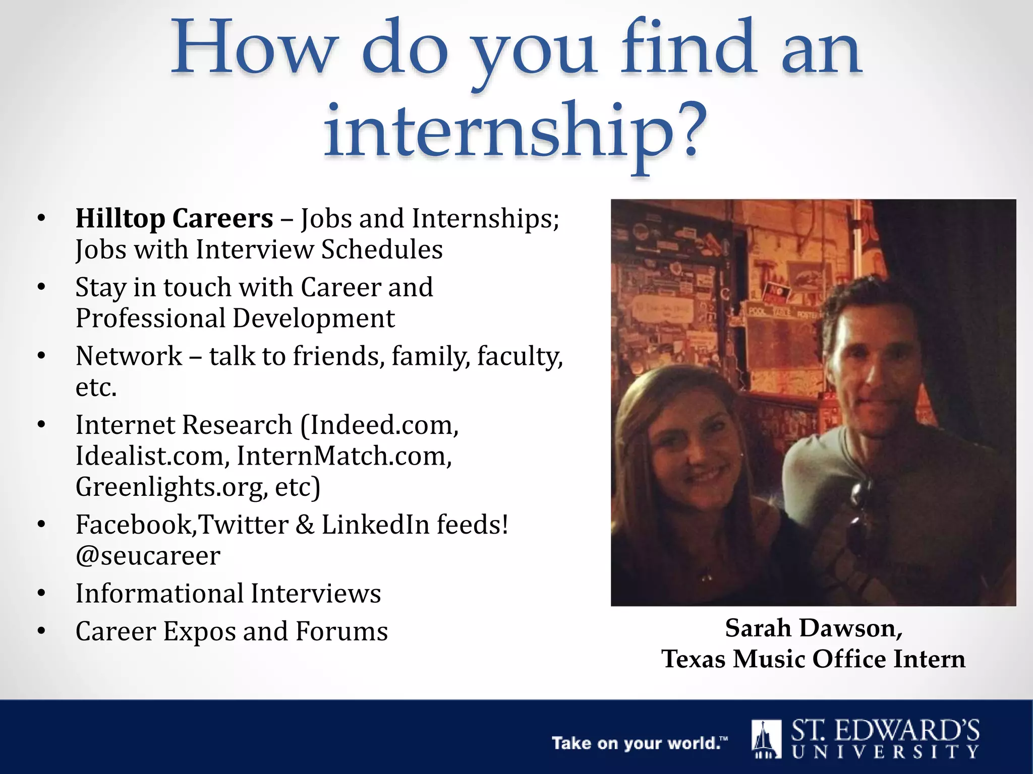 How do you find an
internship?
• Hilltop Careers – Jobs and Internships;
Jobs with Interview Schedules
• Stay in touch with Career and
Professional Development
• Network – talk to friends, family, faculty,
etc.
• Internet Research (Indeed.com,
Idealist.com, InternMatch.com,
Greenlights.org, etc)
• Facebook,Twitter & LinkedIn feeds!
@seucareer
• Informational Interviews
• Career Expos and Forums Sarah Dawson,
Texas Music Office Intern
 