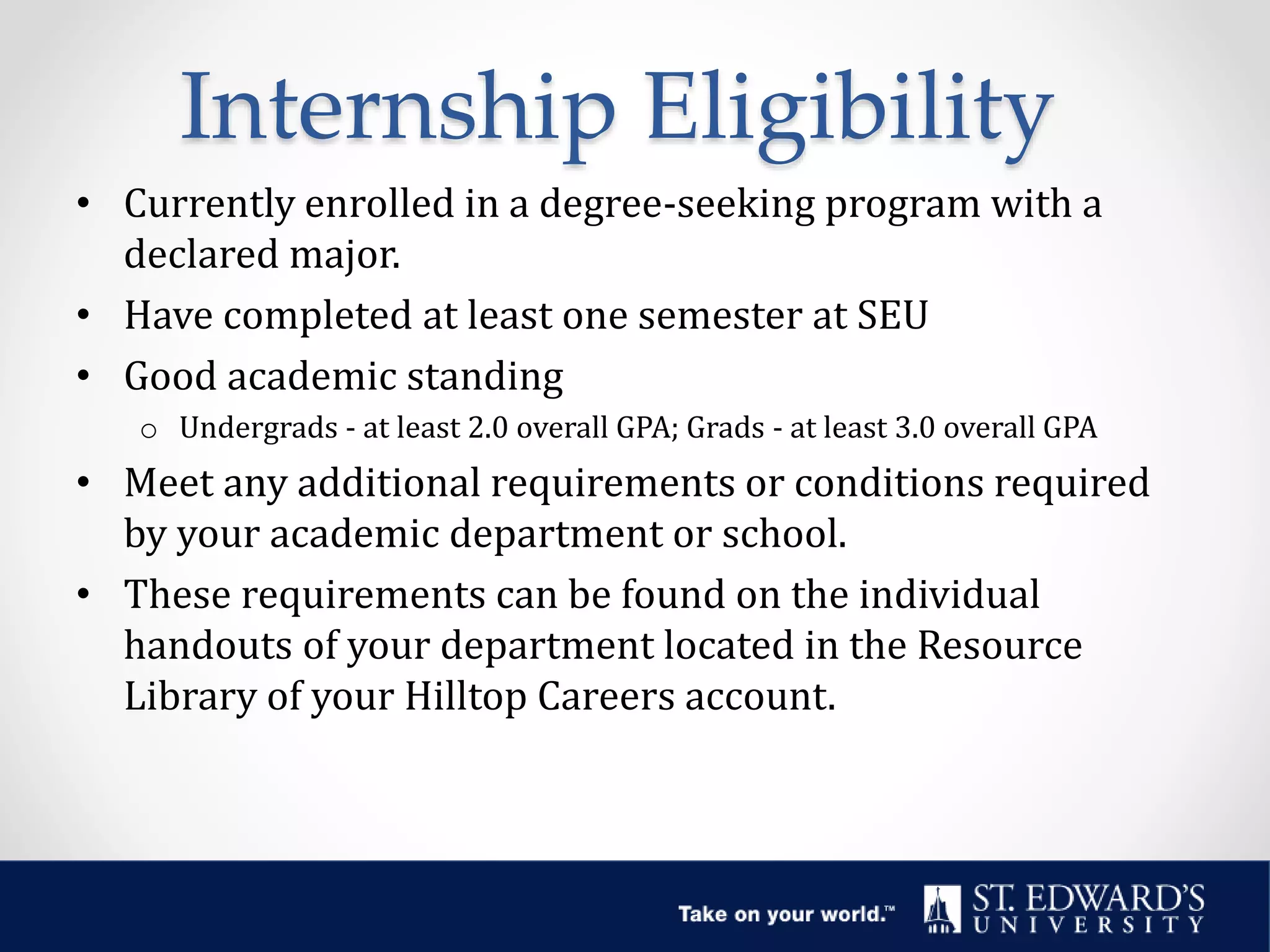 Internship Eligibility
• Currently enrolled in a degree-seeking program with a
declared major.
• Have completed at least one semester at SEU
• Good academic standing
o Undergrads - at least 2.0 overall GPA; Grads - at least 3.0 overall GPA
• Meet any additional requirements or conditions required
by your academic department or school.
• These requirements can be found on the individual
handouts of your department located in the Resource
Library of your Hilltop Careers account.
 