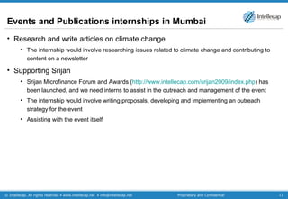 Events and Publications internships in Mumbai  Research and write articles on climate change The internship would involve researching issues related to climate change and contributing to content on a newsletter Supporting Srijan Srijan Microfinance Forum and Awards ( http://www.intellecap.com/srijan2009/index.php ) has been launched, and we need interns to assist in the outreach and management of the event  The internship would involve writing proposals, developing and implementing an outreach strategy for the event Assisting with the event itself 