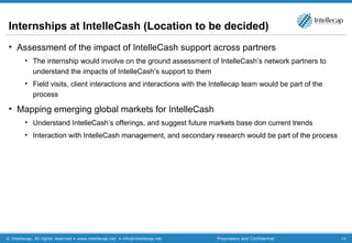 Internships at IntelleCash (Location to be decided) Assessment of the impact of IntelleCash support across partners The internship would involve on the ground assessment of IntelleCash’s network partners to understand the impacts of IntelleCash’s support to them Field visits, client interactions and interactions with the Intellecap team would be part of the process Mapping emerging global markets for IntelleCash Understand IntelleCash’s offerings, and suggest future markets base don current trends Interaction with IntelleCash management, and secondary research would be part of the process  