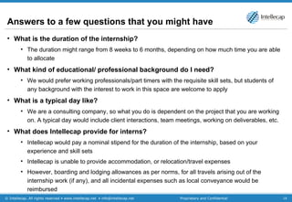 Answers to a few questions that you might have What is the duration of the internship? The duration might range from 8 weeks to 6 months, depending on how much time you are able to allocate What kind of educational/ professional background do I need? We would prefer working professionals/part timers with the requisite skill sets, but students of any background with the interest to work in this space are welcome to apply What is a typical day like? We are a consulting company, so what you do is dependent on the project that you are working on. A typical day would include client interactions, team meetings, working on deliverables, etc. What does Intellecap provide for interns? Intellecap would pay a nominal stipend for the duration of the internship,  based on your experience and skill sets Intellecap is unable to provide accommodation, or relocation/travel expenses However, boarding and lodging allowances as per norms, for all travels arising out of the internship work (if any), and all incidental expenses such as local conveyance would be reimbursed 