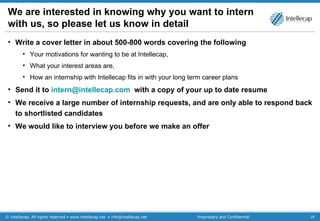 We are interested in knowing why you want to intern with us, so please let us know in detail Write a cover letter in about 500-800 words covering the following Your motivations for wanting to be at Intellecap,  What your interest areas are,  How an internship with Intellecap fits in with your long term career plans Send it to  [email_address]   with a copy of your up to date resume We receive a large number of internship requests, and are only able to respond back to shortlisted candidates We would like to interview you before we make an offer 