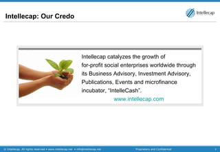 Intellecap: Our Credo Intellecap catalyzes the growth of  for-profit social enterprises worldwide through its Business Advisory, Investment Advisory, Publications, Events and microfinance incubator, “IntelleCash”.  www.intellecap.com   