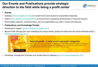 Our Events and Publications provide strategic direction to the field while being a profit center Events Sankalp ( www.sankalpforum.com ): An investor forum and awards for responsible enterprises Srijan ( www.intellecap.com/srijan2009  ): an Annual Event recognizing achievements in Financial Inclusion Round tables exploring  contextual topics  with key stakeholders (e,g. Risk in Indian microfinance)  Publications and Knowledge Portals Microfinance Insights:  ( www.microfinanceinsights.com  ) Beyond Profit: Bringing the most interesting and unique stories, people and ideas from the social enterprise sector. ( http://beyondprofitmag.com/  ) Knowledge management of portals such as Microfinance Gateway ( www.microfinancegateway.com )  