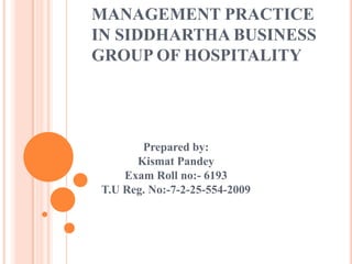 MANAGEMENT PRACTICE
IN SIDDHARTHA BUSINESS
GROUP OF HOSPITALITY
Prepared by:
Kismat Pandey
Exam Roll no:- 6193
T.U Reg. No:-7-2-25-554-2009
 