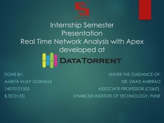 Internship Semester
Presentation
Real Time Network Analysis with Apex
developed at
DONE BY: UNDER THE GUIDANCE OF:
AMEYA VIJAY GOKHALE DR. SWATI AHIRRAO
14070121505 ASSOCIATE PROFESSOR (CS&IT),
B.TECH (IT) SYMBIOSIS INSTITUTE OF TECHNOLOGY, PUNE
 