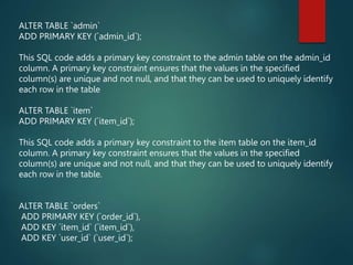 ALTER TABLE `admin`
ADD PRIMARY KEY (`admin_id`);
This SQL code adds a primary key constraint to the admin table on the admin_id
column. A primary key constraint ensures that the values in the specified
column(s) are unique and not null, and that they can be used to uniquely identify
each row in the table
ALTER TABLE `item`
ADD PRIMARY KEY (`item_id`);
This SQL code adds a primary key constraint to the item table on the item_id
column. A primary key constraint ensures that the values in the specified
column(s) are unique and not null, and that they can be used to uniquely identify
each row in the table.
ALTER TABLE `orders`
ADD PRIMARY KEY (`order_id`),
ADD KEY `item_id` (`item_id`),
ADD KEY `user_id` (`user_id`);
 