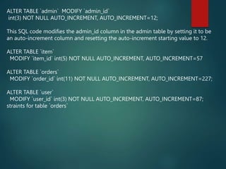 ALTER TABLE `admin` MODIFY `admin_id`
int(3) NOT NULL AUTO_INCREMENT, AUTO_INCREMENT=12;
This SQL code modifies the admin_id column in the admin table by setting it to be
an auto-increment column and resetting the auto-increment starting value to 12.
ALTER TABLE `item`
MODIFY `item_id` int(5) NOT NULL AUTO_INCREMENT, AUTO_INCREMENT=57
ALTER TABLE `orders`
MODIFY `order_id` int(11) NOT NULL AUTO_INCREMENT, AUTO_INCREMENT=227;
ALTER TABLE `user`
MODIFY `user_id` int(3) NOT NULL AUTO_INCREMENT, AUTO_INCREMENT=87;
straints for table `orders`
 