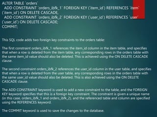 ALTER TABLE `orders`
ADD CONSTRAINT `orders_ibfk_1` FOREIGN KEY (`item_id`) REFERENCES `item`
(`item_id`) ON DELETE CASCADE,
ADD CONSTRAINT `orders_ibfk_2` FOREIGN KEY (`user_id`) REFERENCES `user`
(`user_id`) ON DELETE CASCADE;
COMMIT;
This SQL code adds two foreign key constraints to the orders table:
The first constraint orders_ibfk_1 references the item_id column in the item table, and specifies
that when a row is deleted from the item table, any corresponding rows in the orders table with
the same item_id value should also be deleted. This is achieved using the ON DELETE CASCADE
clause.
The second constraint orders_ibfk_2 references the user_id column in the user table, and specifies
that when a row is deleted from the user table, any corresponding rows in the orders table with
the same user_id value should also be deleted. This is also achieved using the ON DELETE
CASCADE clause.
The ADD CONSTRAINT keyword is used to add a new constraint to the table, and the FOREIGN
KEY keyword specifies that this is a foreign key constraint. The constraint is given a unique name
(in this case, orders_ibfk_1 and orders_ibfk_2), and the referenced table and column are specified
using the REFERENCES keyword.
The COMMIT keyword is used to save the changes to the database.
 