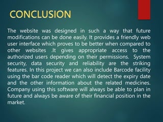 The website was designed in such a way that future
modifications can be done easily. It provides a friendly web
user interface which proves to be better when compared to
other websites .It gives appropriate access to the
authorized users depending on their permissions. System
security, data security and reliability are the striking
features. In this project we can also include Barcode facility
using the bar code reader which will detect the expiry date
and the other information about the related medicines.
Company using this software will always be able to plan in
future and always be aware of their financial position in the
market.
 