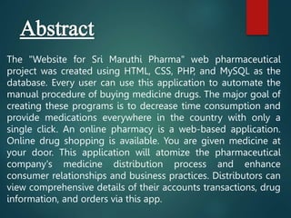 The "Website for Sri Maruthi Pharma" web pharmaceutical
project was created using HTML, CSS, PHP, and MySQL as the
database. Every user can use this application to automate the
manual procedure of buying medicine drugs. The major goal of
creating these programs is to decrease time consumption and
provide medications everywhere in the country with only a
single click. An online pharmacy is a web-based application.
Online drug shopping is available. You are given medicine at
your door. This application will atomize the pharmaceutical
company's medicine distribution process and enhance
consumer relationships and business practices. Distributors can
view comprehensive details of their accounts transactions, drug
information, and orders via this app.
 