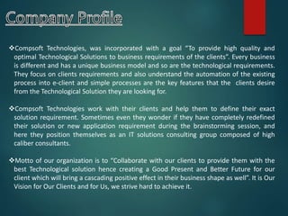 Compsoft Technologies, was incorporated with a goal “To provide high quality and
optimal Technological Solutions to business requirements of the clients”. Every business
is different and has a unique business model and so are the technological requirements.
They focus on clients requirements and also understand the automation of the existing
process into e-client and simple processes are the key features that the clients desire
from the Technological Solution they are looking for.
Compsoft Technologies work with their clients and help them to define their exact
solution requirement. Sometimes even they wonder if they have completely redefined
their solution or new application requirement during the brainstorming session, and
here they position themselves as an IT solutions consulting group composed of high
caliber consultants.
Motto of our organization is to “Collaborate with our clients to provide them with the
best Technological solution hence creating a Good Present and Better Future for our
client which will bring a cascading positive effect in their business shape as well”. It is Our
Vision for Our Clients and for Us, we strive hard to achieve it.
 