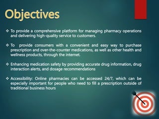 To provide a comprehensive platform for managing pharmacy operations
and delivering high-quality service to customers.
 To provide consumers with a convenient and easy way to purchase
prescription and over-the-counter medications, as well as other health and
wellness products, through the internet.
 Enhancing medication safety by providing accurate drug information, drug
interaction alerts, and dosage recommendations
 Accessibility: Online pharmacies can be accessed 24/7, which can be
especially important for people who need to fill a prescription outside of
traditional business hours
 