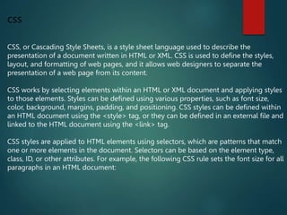 css
CSS, or Cascading Style Sheets, is a style sheet language used to describe the
presentation of a document written in HTML or XML. CSS is used to define the styles,
layout, and formatting of web pages, and it allows web designers to separate the
presentation of a web page from its content.
CSS works by selecting elements within an HTML or XML document and applying styles
to those elements. Styles can be defined using various properties, such as font size,
color, background, margins, padding, and positioning. CSS styles can be defined within
an HTML document using the <style> tag, or they can be defined in an external file and
linked to the HTML document using the <link> tag.
CSS styles are applied to HTML elements using selectors, which are patterns that match
one or more elements in the document. Selectors can be based on the element type,
class, ID, or other attributes. For example, the following CSS rule sets the font size for all
paragraphs in an HTML document:
 