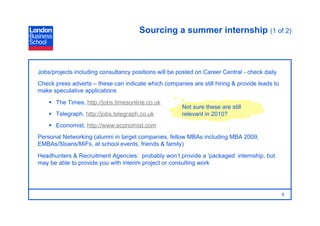 Sourcing a summer internship (1 of 2)



Jobs/projects including consultancy positions will be posted on Career Central - check daily
Check press adverts – these can indicate which companies are still hiring & provide leads to
make speculative applications
      The Times, http://jobs.timesonline.co.uk
                                                       Not sure these are still
      Telegraph, http://jobs.telegraph.co.uk          relevant in 2010?
      Economist, http://www.economist.com
Personal Networking (alumni in target companies, fellow MBAs including MBA 2009,
EMBAs/Sloans/MiFs, at school events, friends & family)
Headhunters & Recruitment Agencies: probably won’t provide a ‘packaged’ internship, but
may be able to provide you with interim project or consulting work




                                                                                               9
 
