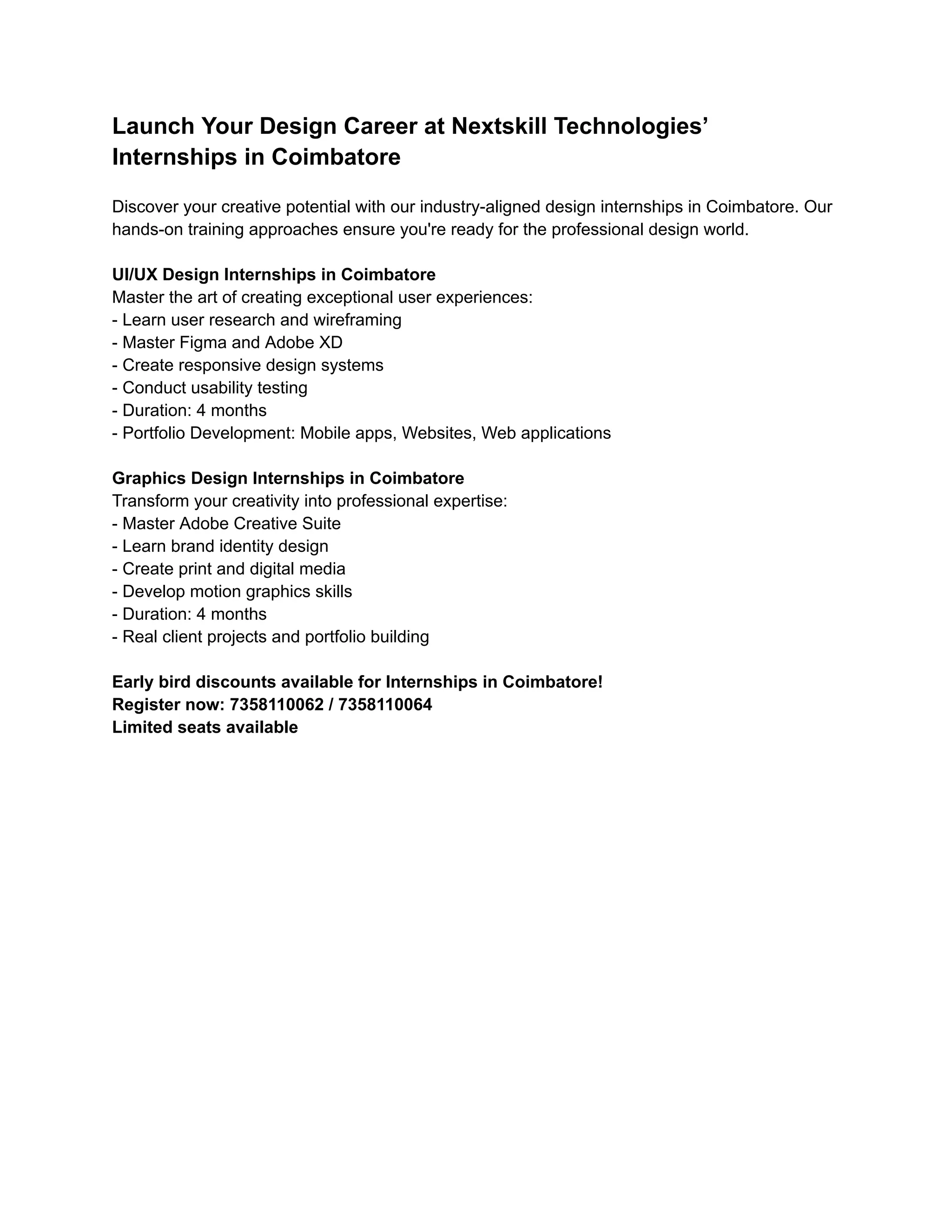 Launch Your Design Career at Nextskill Technologies’
Internships in Coimbatore
Discover your creative potential with our industry-aligned design internships in Coimbatore. Our
hands-on training approaches ensure you're ready for the professional design world.
UI/UX Design Internships in Coimbatore
Master the art of creating exceptional user experiences:
- Learn user research and wireframing
- Master Figma and Adobe XD
- Create responsive design systems
- Conduct usability testing
- Duration: 4 months
- Portfolio Development: Mobile apps, Websites, Web applications
Graphics Design Internships in Coimbatore
Transform your creativity into professional expertise:
- Master Adobe Creative Suite
- Learn brand identity design
- Create print and digital media
- Develop motion graphics skills
- Duration: 4 months
- Real client projects and portfolio building
Early bird discounts available for Internships in Coimbatore!
Register now: 7358110062 / 7358110064
Limited seats available