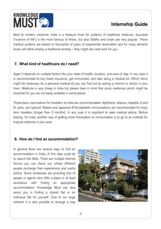 Internship Guide

Next to modern medicine, India is a treasure trove for systems of traditional medicine. Ayurveda
(“science of life”) is the most famous of these, but also Siddha and Unani are very popular. These
medical systems are based on thousands of years of experiential observation and for many ailments
locals will rather employ a traditional remedy – they might also well work for you.



7. What kind of healthcare do I need?

Again it depends on multiple factors like your state of health, duration, and area of stay. In any case it
is recommended to buy travel insurance, get immunised, and take along a medical kit. Which items
might be necessary for a personal medical kit you can find out by asking a chemist or doctor in your
town. Medicine is very cheap in India but please have in mind that some medicines which might be
essential for you are not easily available in some places.

These basic vaccinations for travellers to India are recommendable: diphtheria, tetanus, hepatitis A and
B, polio, and typhoid. Rabies and Japanese B Encephalitis immunisations are recommended for long-
term travellers (longer than 3 months). In any case it is important to seek medical advice. Before
leaving for India, another way of getting more information on immunisation is to go to an institute for
tropical medicine in your area.




8. How do I find an accommodation?

In general there are several ways to find an
accommodation in India. A first step could be
to search the Web. There are multiple Internet
forums you can check out, where different
people exchange their experiences and useful
advice. Some embassies are providing lists of
people or agents who offer a place or at least
assistance with finding an appropriate
accommodation. Knowledge Must can also
assist you in finding a shared flat or an
individual flat for yourself. Due to our large
network it is also possible to arrange a stay


                                                    9
 