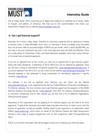 Internship Guide

with an Indian family, which could help you to adapt more readily to an unfamiliar set of values, habits
of thought, and patterns of behaviour. We help you to find accommodation that meets your
requirements. Please visit our website www.knowledge-must.com.



9. Can I get financial support?

Generally, life in India is really cheap. Therefore an internship, combined with an adventurous holiday
to discover India, is really affordable. Even more, an internship in India is probably more favourable
than one at home. With an assumed budget of 500 Euros per month, which is about 35,000 INR, you
can have a nice and convenient stay even in the most expensive cities like Delhi and Mumbai. There
are usually plenty of scholarships, funds, and travel allowances available, which stay mostly unknown
to the broad mass of potential applicants.

If you are an applicant from an EU country you have lots of opportunities to get financial support.
Along with travel allowances, scholarships of 50 to 400 Euros can be obtained by applicants. Here
you will find a listing of international scholarship programmes: www.internationalscholarships.com. If
you are an applicant from the U.S.A. you can check out the website www.finaid.org/scholarships. The
following database is also dedicated to listing scholarships for international applicants in specific
countries: www.iefa.org.

For example, if you are an applicant from Germany you can check out the website
www.stipendienlotse.de, a site supported by the German Federal Ministry of Education and Research.
For German nationals, the most common way to get financial support are the programs of the DAAD
(German Academic Exchange Service / www.daad.de). They offer, for instance, travelling allowances
or short-time scholarships and on their website you will also find a list of additional organisations
offering financial support.

Depending on the organisation you are applying to for financial support, you will need to do some
paperwork. To get all the necessary documents ready may take some time, so make sure to start the
process of application as early as possible. Another option to get supported is an organisation called
InWent (www.inwent.org), which works on behalf of the German Federal and State Governments
offering a wide range of support programmes such as their programme called ‘Praxisqualifizierung
Asien’.

Talk to us for further information! We will be happy to assist you in realising your internship plans.


                                                    10
 