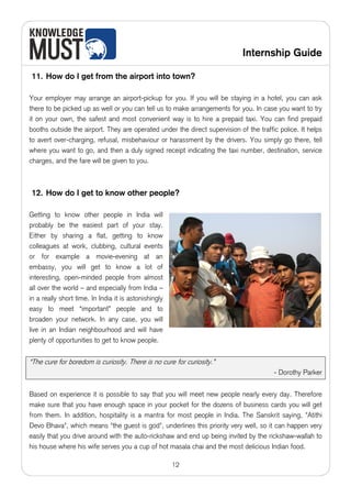 Internship Guide

11. How do I get from the airport into town?

Your employer may arrange an airport-pickup for you. If you will be staying in a hotel, you can ask
there to be picked up as well or you can tell us to make arrangements for you. In case you want to try
it on your own, the safest and most convenient way is to hire a prepaid taxi. You can find prepaid
booths outside the airport. They are operated under the direct supervision of the traffic police. It helps
to avert over-charging, refusal, misbehaviour or harassment by the drivers. You simply go there, tell
where you want to go, and then a duly signed receipt indicating the taxi number, destination, service
charges, and the fare will be given to you.



12. How do I get to know other people?

Getting to know other people in India will
probably be the easiest part of your stay.
Either by sharing a flat, getting to know
colleagues at work, clubbing, cultural events
or for example a movie-evening at an
embassy, you will get to know a lot of
interesting, open-minded people from almost
all over the world – and especially from India –
in a really short time. In India it is astonishingly
easy to meet “important” people and to
broaden your network. In any case, you will
live in an Indian neighbourhood and will have
plenty of opportunities to get to know people.


“The cure for boredom is curiosity. There is no cure for curiosity.”
                                                                                        - Dorothy Parker


Based on experience it is possible to say that you will meet new people nearly every day. Therefore
make sure that you have enough space in your pocket for the dozens of business cards you will get
from them. In addition, hospitality is a mantra for most people in India. The Sanskrit saying, "Atithi
Devo Bhava", which means "the guest is god", underlines this priority very well, so it can happen very
easily that you drive around with the auto-rickshaw and end up being invited by the rickshaw-wallah to
his house where his wife serves you a cup of hot masala chai and the most delicious Indian food.

                                                       12
 