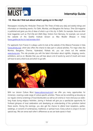 Internship Guide

13. How do I find out about what’s going on in the city?

Newspapers including the Hindustan Times and The Times of India carry daily and weekly listings and
information on interesting events. For Delhi, Mumbai, and Bangalore the famous Time Out magazine
is published and gives you lots of ideas of what is up in the city. In Delhi, for example, there are other
local magazines such as First City and Delhi Diary. Visitors from Germany, for example, can consult
the website of the Goethe Institute (known as Max Mueller Bhawan in India)
(www.goethe.de/Ins/in/ned/enindex.htm).

For applicants from France it is always useful to look at the website of the Alliance Francaise in India
(www.afindia.org), which also offers the chance to take part in cultural activities. For major cities like
Mumbai, Bangalore, Chennai, Hyderabad, Kolkata etc. you can check out the website
www.burrp.com. This site provides you with the latest information about nightlife, shopping, events,
exhibitions, and so on. Besides that, you will hear about a lot of events by word of mouth and never
will have to worry what to do and whom to go with.




With our division Culture Must (www.culture-must.com) we offer you many opportunities for
immersion, covering a wide range of culture-specific activities. These can be something as leisurely as
our regular cinema screenings of local blockbusters as well as art cinema or more strenuous as week-
long rituals during religious festivities. Joining in festivals will give you a spectacular opportunity for
firsthand glimpses of local celebrations and developing an understanding of the symbolism behind
these events. During the evenings, you also get the chance to attend local receptions, parties,
weddings, or concerts of contemporary, traditional, or spiritual music. Every culture is unique in its own
special way. We can sense each other's differences as we can taste spices in food.




                                                    13
 