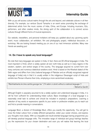 Internship Guide

With us you will access cultural realms through the arts and beyond, and celebrate cultures in all their
diversity. For example, our venture Sound Tamasha is an event series promoting the exchange of
determined artists from the music scenes of India, China, and Europe. Including musicians, DJs,
performers, and other creative minds, the driving spirit of the collaboration is to connect across
cultures through different forms of musical expressions.

Our website, newsletters, and personal invitations will keep you updated about any upcoming sports
event, music collaboration, art exhibition, film and photography project, intellectual discussion, or
workshop. We are looking forward meeting you on one of our next immersion activities. Many new
friends are awaiting you!



14. Do I have to speak any local language?

Do note that many languages are spoken in India. In fact, there are 22 official languages in India. The
most important is Hindi, which is widely spoken all over north India as well as in many regions in the
western, eastern, and central ranges of the country. This language acquired its current form over
many centuries and numerous dialectical variations exist. Hindi is based on the Khariboli dialect of the
Delhi region and differs from Urdu (national language of Pakistan and an officially recognised regional
language of India) only in that it is usually written in the indigenous Devanagari script of India and
exhibits less Persian influence than Urdu, employing a more sanskritised vocabulary.


“Rashtrabhasha ke bina rashtra goonga hai.” (“A nation is dumb without a national language.”)
                                                                                     - Mahatma Gandhi


Although English is popularly assumed to be a widely spoken and understood language in India, it is
still far from sufficient for understanding Indian culture. Basic knowledge of a local language is a
reasonably small task to achieve and should be included in anybody's preparations. Learning a
selection of key words or expressions specific to your sector or profession enables you to reach out
and find or provide meaning in conversations.

Language Must, a division of Knowledge Must, offers you exactly this opportunity. You will get to
know the Indian culture from a totally different perspective, widen your career choices, and express
your thoughts more clearly. With our enjoyable and result-oriented language training programmes you
will develop practical language skills. The innovative range of individual and group trainings teaches
you the expressions for your chosen destination and soon you will realise that learning the local

                                                  14
 