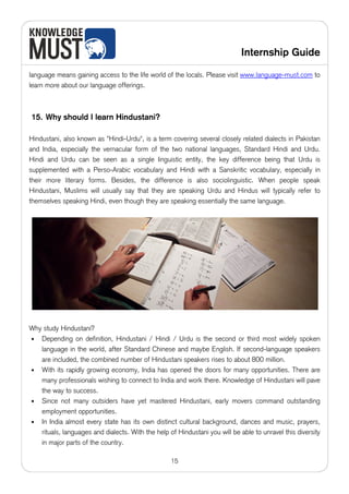 Internship Guide

language means gaining access to the life world of the locals. Please visit www.language-must.com to
learn more about our language offerings.



15. Why should I learn Hindustani?

Hindustani, also known as "Hindi-Urdu", is a term covering several closely related dialects in Pakistan
and India, especially the vernacular form of the two national languages, Standard Hindi and Urdu.
Hindi and Urdu can be seen as a single linguistic entity, the key difference being that Urdu is
supplemented with a Perso-Arabic vocabulary and Hindi with a Sanskritic vocabulary, especially in
their more literary forms. Besides, the difference is also sociolinguistic. When people speak
Hindustani, Muslims will usually say that they are speaking Urdu and Hindus will typically refer to
themselves speaking Hindi, even though they are speaking essentially the same language.




Why study Hindustani?
• Depending on definition, Hindustani / Hindi / Urdu is the second or third most widely spoken
   language in the world, after Standard Chinese and maybe English. If second-language speakers
   are included, the combined number of Hindustani speakers rises to about 800 million.
• With its rapidly growing economy, India has opened the doors for many opportunities. There are
   many professionals wishing to connect to India and work there. Knowledge of Hindustani will pave
   the way to success.
• Since not many outsiders have yet mastered Hindustani, early movers command outstanding
   employment opportunities.
• In India almost every state has its own distinct cultural background, dances and music, prayers,
   rituals, languages and dialects. With the help of Hindustani you will be able to unravel this diversity
   in major parts of the country.

                                                   15
 
