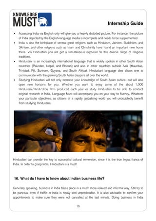 Internship Guide

•   Accessing India via English only will give you a heavily distorted picture. For instance, the picture
    of India depicted by the English-language media is incomplete and needs to be supplemented.
•   India is also the birthplace of several great religions such as Hinduism, Jainism, Buddhism, and
    Sikhism, and other religions such as Islam and Christianity have found an important new home
    there. Via Hindustani you will get a simultaneous exposure to this diverse range of religious
    traditions.
•   Hindustani is an increasingly international language that is widely spoken in other South Asian
    countries (Pakistan, Nepal, and Bhutan) and also in other countries outside Asia (Mauritius,
    Trinidad, Fiji, Surinam, Guyana, and South Africa). Hindustani language also allows one to
    communicate with the growing South Asian diaspora all over the world.
•   Studying Hindustani will not only increase your knowledge of South Asian culture, but will also
    open new horizons for you. Whether you want to enjoy some of the about 1,000
    Hindustani/Hindi/Urdu films produced each year or study Hindustani to be able to conduct
    original research in India, Language Must will accompany you on your way to fluency. Whatever
    your particular objectives, as citizens of a rapidly globalising world you will undoubtedly benefit
    from studying Hindustani.




Hindustani can provide the key to successful cultural immersion, since it is the true lingua franca of
India. In order to grasp India, Hindustani is a must!



16. What do I have to know about Indian business life?

Generally speaking, business in India takes place in a much more relaxed and informal way. Still try to
be punctual even if traffic in India is heavy and unpredictable. It is also advisable to confirm your
appointments to make sure they were not cancelled at the last minute. Doing business in India

                                                  16
 