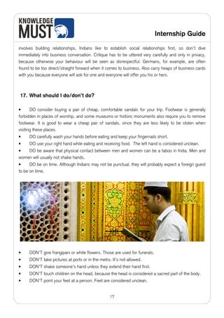 Internship Guide

involves building relationships. Indians like to establish social relationships first, so don’t dive
immediately into business conversation. Critique has to be uttered very carefully and only in privacy,
because otherwise your behaviour will be seen as disrespectful. Germans, for example, are often
found to be too direct/straight forward when it comes to business. Also carry heaps of business cards
with you because everyone will ask for one and everyone will offer you his or hers.



17. What should I do/don’t do?

•      DO consider buying a pair of cheap, comfortable sandals for your trip. Footwear is generally
forbidden in places of worship, and some museums or historic monuments also require you to remove
footwear. It is good to wear a cheap pair of sandals, since they are less likely to be stolen when
visiting these places.
•    DO carefully wash your hands before eating and keep your fingernails short.
•    DO use your right hand while eating and receiving food. The left hand is considered unclean.
•   DO be aware that physical contact between men and women can be a taboo in India. Men and
women will usually not shake hands.
•     DO be on time. Although Indians may not be punctual, they will probably expect a foreign guest
to be on time.




•    DON’T give frangipani or white flowers. Those are used for funerals.
•    DON'T take pictures at ports or in the metro. It's not allowed.
•    DON'T shake someone's hand unless they extend their hand first.
•    DON’T touch children on the head, because the head is considered a sacred part of the body.
•    DON’T point your feet at a person. Feet are considered unclean.


                                                  17
 