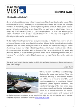Internship Guide

18. Can I travel in India?

No visit to India would be complete without the experience of travelling and exploring the beauty of this
extremely diverse country. Therefore you should travel around in India and discover the Himalayan
mountains in the north by going on a trekking tour or just relax on South India’s golden beaches.
Anyway, to travel around in India is very cheap. Either you want to go on a tight budget (rooms for
around 100 to 500 INR per night/1.5 to 7 Euros) or allow yourself a bit more if you like by staying in
ancient palace hotels (rooms for around 1,000 to 5,000 INR/15 to 70 Euros) which is again still very
affordable considering what you get for the price.

On the one hand travelling by train or bus is very inexpensive but on the other hand it can be very time
consuming. Reasons are the undeveloped infrastructure, delays and other unpredictable incidents like
elephants, cows, and camels crossing the street. So be prepared and therefore also keep your camera
always ready, because you will get extraordinary pictures. A faster way is travelling by plane with one
of the many domestic air-carriers, which is, because of the intense competition in this sector, also
affordable. Besides, a couple of weeks you should always plan in for travelling before or after your
internship. You can also have weekend trips to places near your Indian home. Opportunities are almost
infinite!


“Certainly, travel is more than the seeing of sights; it is a change that goes on, deep and permanent,
in the ideas of living.”
                                                                                          - Miriam Beard


                                                     With our division Travel Must, we at Knowledge
                                                     Must also offer unique travel services. All our trips
                                                     are tailored according to your individual interests
                                                     and will take you to places far beyond the usual
                                                     tourist spots picked out of a guidebook. Years of
                                                     experience, proven logistical capabilities, and
                                                     exceptional knowledge of the most remote areas
                                                     and cultures make Travel Must the ideal partner to
                                                     consult you on possible destinations and activities,
                                                     book your accommodation and transport, and
conduct adventurous expeditions. All you have to do is enjoy your trip and have the time of your life.
For further inspiration please have a look at: www.travel-must.com.



                                                   18
 