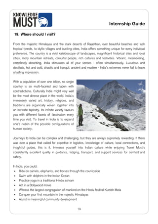 Internship Guide

19. Where should I visit?

From the majestic Himalayas and the stark deserts of Rajasthan, over beautiful beaches and lush
tropical forests, to idyllic villages and bustling cities, India offers something unique for every individual
preference. The country is a vivid kaleidoscope of landscapes, magnificent historical sites and royal
cities, misty mountain retreats, colourful people, rich cultures and festivities. Vibrant, mesmerising,
completely absorbing, India stimulates all of your senses - often simultaneously. Luxurious and
destitute, hot and cold, chaotic and tranquil, ancient and modern - India's extremes never fail to leave
a lasting impression.

With a population of over one billion, no single
country is so multi-faceted and laden with
contradictions. Culturally India might very well
be the most diverse place in the world. India’s
immensely varied art, history, religions, and
traditions are organically woven together into
an intricate tapestry. Its infinite variety favours
you with different facets of fascination every
time you visit. To travel in India is to expand
one’s notion of the possible configurations of
human society.

Journeys to India can be complex and challenging, but they are always supremely rewarding. If there
was ever a place that called for expertise in logistics, knowledge of culture, local connections, and
insightful guides, this is it. Immerse yourself into Indian culture while enjoying Travel Must’s
consistently excellent quality in guidance, lodging, transport, and support services for comfort and
safety.

In India, you could:
 • Ride on camels, elephants, and horses through the countryside
 • Swim with dolphins in the Indian Ocean
 • Practice yoga in a traditional Hindu ashram
 • Act in a Bollywood movie
 • Witness the largest congregation of mankind on the Hindu festival Kumbh Mela
 • Conquer your first mountain in the majestic Himalayas
 • Assist in meaningful community development


                                                      19
 